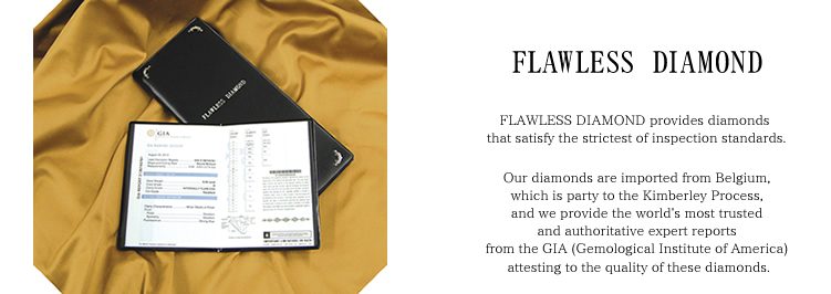 FLAWLESS DIAMOND provides diamonds that satisfy the strictest of inspection standards. Our diamonds are imported from Belgium, which is party to the Kimberley Process, and we provide the world's most trusted and authoritative expert reports from the GIA (Gemological Institute of America) attesting to the quality of these diamonds.