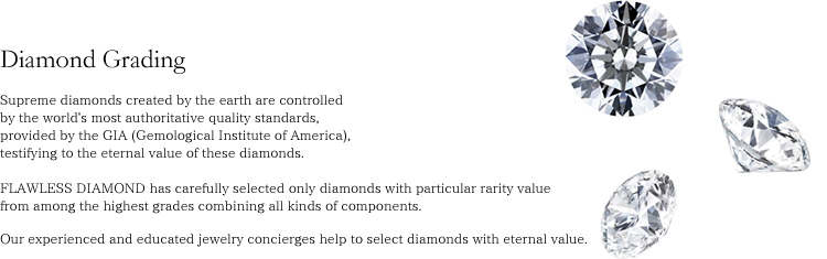 Supreme diamonds created by the earth are controlled by the world's most authoritative quality standards, provided by the GIA (Gemological Institute of America), testifying to the eternal value of these diamonds. FLAWLESS DIAMOND has carefully selected only diamonds with particular rarity value from among the highest grades combining all kinds of components. Our experienced and educated jewelry concierges help to select diamonds with eternal value.
