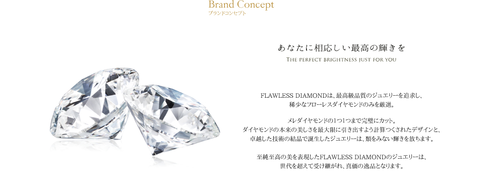 フローレスダイヤモンドは、最高品質のダイヤモンドジュエリーを追求し、稀少なフローレスダイヤモンドのみを厳選した、フローレス・インターナリーフローレスダイヤモンドの専門店です。輝きを追求した完璧なカットは、ダイヤモンド本来の美しさを最大限に引き出します。
