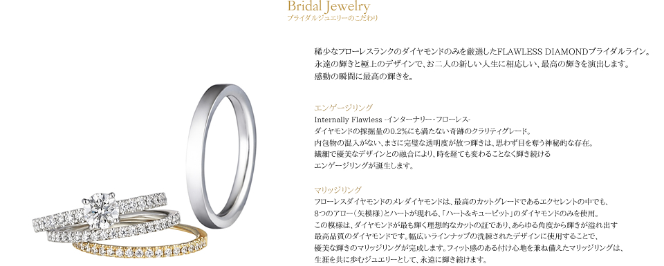 フローレスダイヤモンドの婚約指輪・結婚指輪は、最高水準のダイヤモンドと洗練られたデザインの融合により、永く人生を共にしたいと願う最愛な人へ贈る、最高のギフトです。