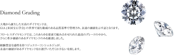 大地から誕生した至高のダイヤモンドは、GIA (米国宝石学会) の世界で最も権威のある品質基準で管理され、永遠の価値を示す証となります。フローレスダイヤモンドでは、このあらゆる要素で組み合わせられた最高のグレードの中から、さらに希少価値のあるダイヤモンドのみを厳選しました。経験豊富な感性を持つジュエリーコンシェルジュが、永遠の価値があるダイヤモンドをお選びいただくお手伝いを致します。